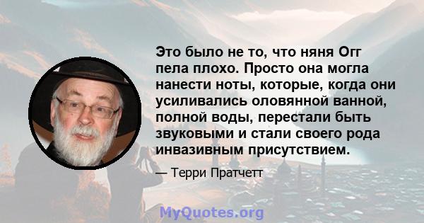 Это было не то, что няня Огг пела плохо. Просто она могла нанести ноты, которые, когда они усиливались оловянной ванной, полной воды, перестали быть звуковыми и стали своего рода инвазивным присутствием.