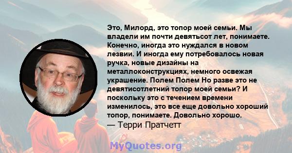 Это, Милорд, это топор моей семьи. Мы владели им почти девятьсот лет, понимаете. Конечно, иногда это нуждался в новом лезвии. И иногда ему потребовалось новая ручка, новые дизайны на металлоконструкциях, немного освежая 