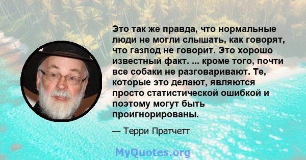 Это так же правда, что нормальные люди не могли слышать, как говорят, что газпод не говорит. Это хорошо известный факт. ... кроме того, почти все собаки не разговаривают. Те, которые это делают, являются просто