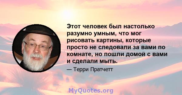 Этот человек был настолько разумно умным, что мог рисовать картины, которые просто не следовали за вами по комнате, но пошли домой с вами и сделали мыть.