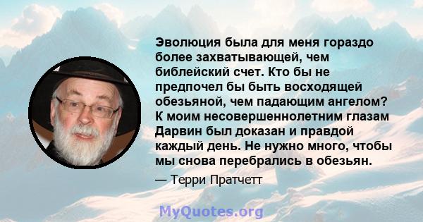 Эволюция была для меня гораздо более захватывающей, чем библейский счет. Кто бы не предпочел бы быть восходящей обезьяной, чем падающим ангелом? К моим несовершеннолетним глазам Дарвин был доказан и правдой каждый день. 