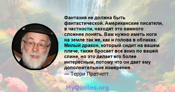 Фантазия не должна быть фантастической. Американские писатели, в частности, находят это намного сложнее понять. Вам нужно иметь ноги на земле так же, как и голова в облаках. Милый дракон, который сидит на вашем плече,