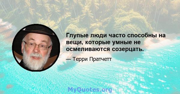 Глупые люди часто способны на вещи, которые умные не осмеливаются созерцать.