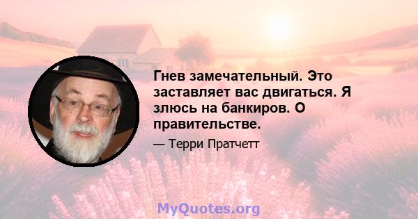 Гнев замечательный. Это заставляет вас двигаться. Я злюсь на банкиров. О правительстве.