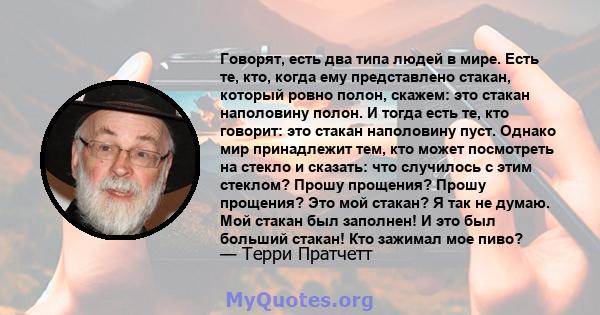 Говорят, есть два типа людей в мире. Есть те, кто, когда ему представлено стакан, который ровно полон, скажем: это стакан наполовину полон. И тогда есть те, кто говорит: это стакан наполовину пуст. Однако мир