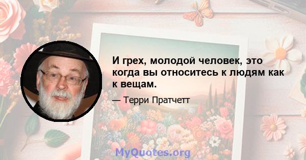 И грех, молодой человек, это когда вы относитесь к людям как к вещам.