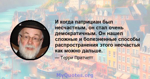 И когда патрициан был несчастным, он стал очень демократичным. Он нашел сложные и болезненные способы распространения этого несчастья как можно дальше.