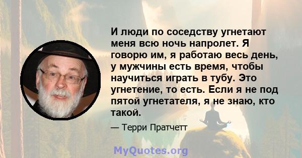 И люди по соседству угнетают меня всю ночь напролет. Я говорю им, я работаю весь день, у мужчины есть время, чтобы научиться играть в тубу. Это угнетение, то есть. Если я не под пятой угнетателя, я не знаю, кто такой.