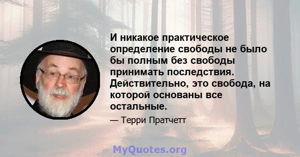 И никакое практическое определение свободы не было бы полным без свободы принимать последствия. Действительно, это свобода, на которой основаны все остальные.