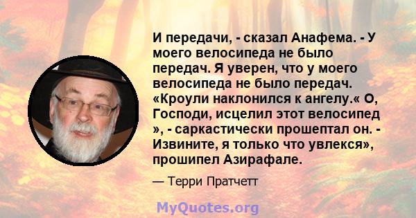 И передачи, - сказал Анафема. - У моего велосипеда не было передач. Я уверен, что у моего велосипеда не было передач. «Кроули наклонился к ангелу.« О, Господи, исцелил этот велосипед », - саркастически прошептал он. -