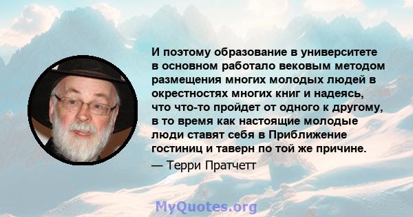 И поэтому образование в университете в основном работало вековым методом размещения многих молодых людей в окрестностях многих книг и надеясь, что что-то пройдет от одного к другому, в то время как настоящие молодые