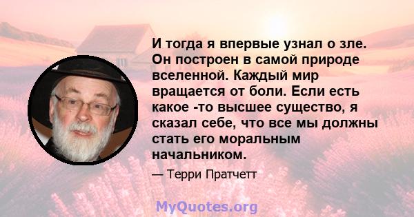 И тогда я впервые узнал о зле. Он построен в самой природе вселенной. Каждый мир вращается от боли. Если есть какое -то высшее существо, я сказал себе, что все мы должны стать его моральным начальником.