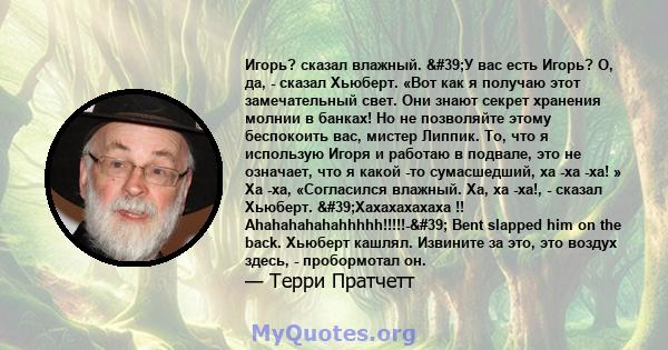 Игорь? сказал влажный. 'У вас есть Игорь? О, да, - сказал Хьюберт. «Вот как я получаю этот замечательный свет. Они знают секрет хранения молнии в банках! Но не позволяйте этому беспокоить вас, мистер Липпик. То, что 