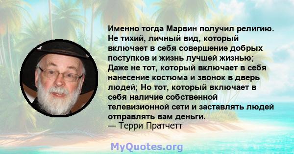 Именно тогда Марвин получил религию. Не тихий, личный вид, который включает в себя совершение добрых поступков и жизнь лучшей жизнью; Даже не тот, который включает в себя нанесение костюма и звонок в дверь людей; Но