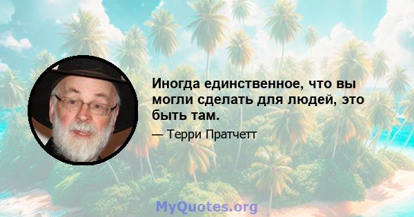 Иногда единственное, что вы могли сделать для людей, это быть там.