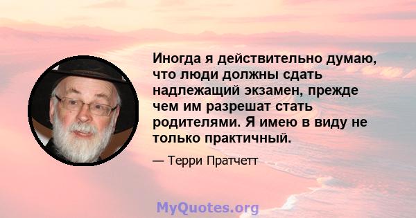 Иногда я действительно думаю, что люди должны сдать надлежащий экзамен, прежде чем им разрешат стать родителями. Я имею в виду не только практичный.