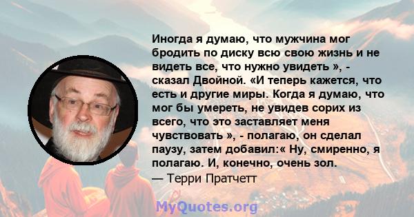 Иногда я думаю, что мужчина мог бродить по диску всю свою жизнь и не видеть все, что нужно увидеть », - сказал Двойной. «И теперь кажется, что есть и другие миры. Когда я думаю, что мог бы умереть, не увидев сорих из