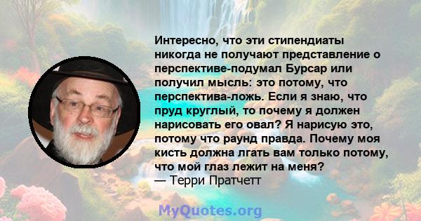 Интересно, что эти стипендиаты никогда не получают представление о перспективе-подумал Бурсар или получил мысль: это потому, что перспектива-ложь. Если я знаю, что пруд круглый, то почему я должен нарисовать его овал? Я 