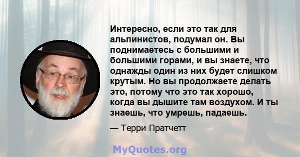 Интересно, если это так для альпинистов, подумал он. Вы поднимаетесь с большими и большими горами, и вы знаете, что однажды один из них будет слишком крутым. Но вы продолжаете делать это, потому что это так хорошо,