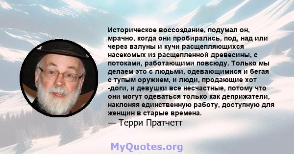 Историческое воссоздание, подумал он, мрачно, когда они пробирались, под, над или через валуны и кучи расщепляющихся насекомых из расщепленной древесины, с потоками, работающими повсюду. Только мы делаем это с людьми,