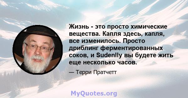 Жизнь - это просто химические вещества. Капля здесь, капля, все изменилось. Просто дриблинг ферментированных соков, и Sudenlly вы будете жить еще несколько часов.