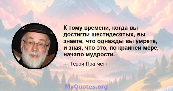 К тому времени, когда вы достигли шестидесятых, вы знаете, что однажды вы умрете, и зная, что это, по крайней мере, начало мудрости.