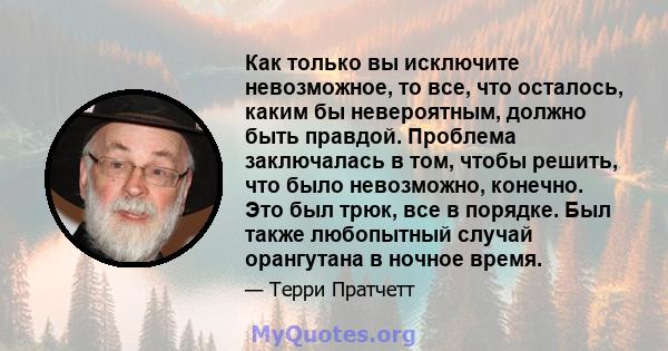 Как только вы исключите невозможное, то все, что осталось, каким бы невероятным, должно быть правдой. Проблема заключалась в том, чтобы решить, что было невозможно, конечно. Это был трюк, все в порядке. Был также