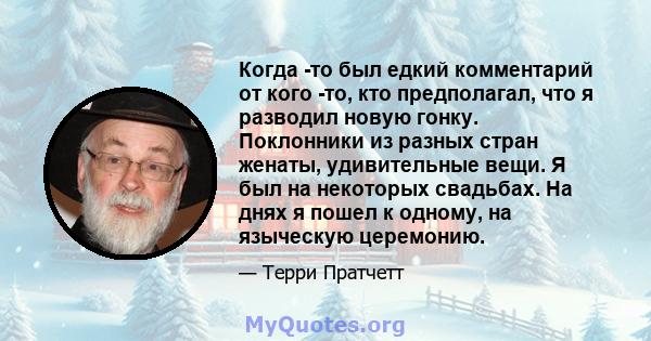 Когда -то был едкий комментарий от кого -то, кто предполагал, что я разводил новую гонку. Поклонники из разных стран женаты, удивительные вещи. Я был на некоторых свадьбах. На днях я пошел к одному, на языческую