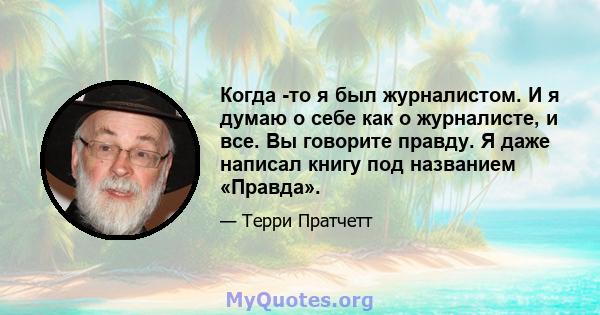 Когда -то я был журналистом. И я думаю о себе как о журналисте, и все. Вы говорите правду. Я даже написал книгу под названием «Правда».