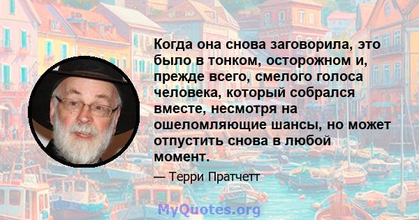 Когда она снова заговорила, это было в тонком, осторожном и, прежде всего, смелого голоса человека, который собрался вместе, несмотря на ошеломляющие шансы, но может отпустить снова в любой момент.