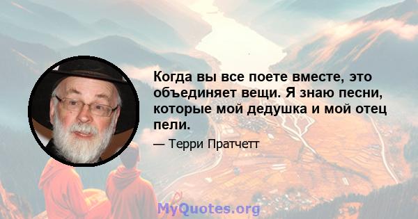 Когда вы все поете вместе, это объединяет вещи. Я знаю песни, которые мой дедушка и мой отец пели.