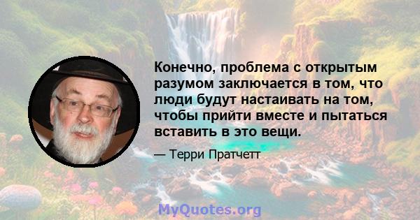 Конечно, проблема с открытым разумом заключается в том, что люди будут настаивать на том, чтобы прийти вместе и пытаться вставить в это вещи.