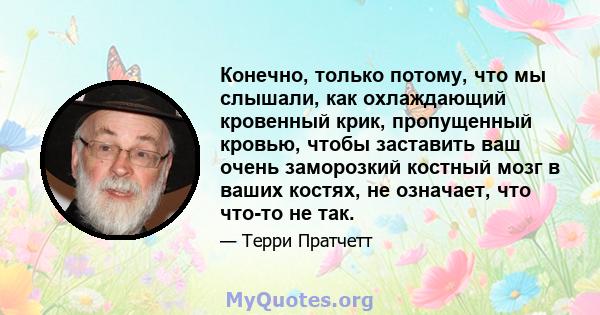 Конечно, только потому, что мы слышали, как охлаждающий кровенный крик, пропущенный кровью, чтобы заставить ваш очень заморозкий костный мозг в ваших костях, не означает, что что-то не так.