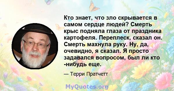 Кто знает, что зло скрывается в самом сердце людей? Смерть крыс подняла глаза от праздника картофеля. Переплеск, сказал он. Смерть махнула руку. Ну, да, очевидно, я сказал. Я просто задавался вопросом, был ли кто