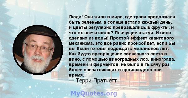 Люди! Они жили в мире, где трава продолжала быть зеленым, а солнце встало каждый день, и цветы регулярно превращались в фрукты, и что их впечатлило? Плачущие статуи. И вино сделано из воды! Простой эффект квантового