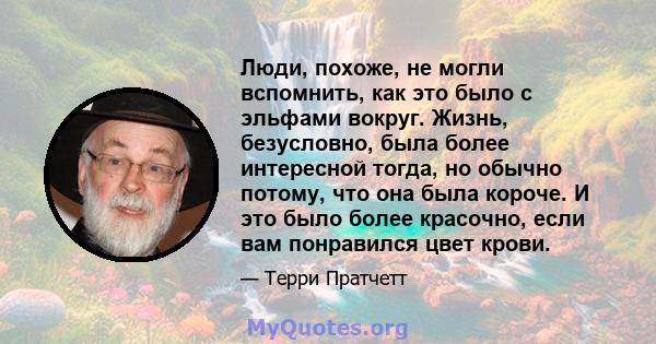 Люди, похоже, не могли вспомнить, как это было с эльфами вокруг. Жизнь, безусловно, была более интересной тогда, но обычно потому, что она была короче. И это было более красочно, если вам понравился цвет крови.