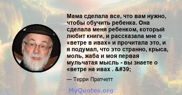 Мама сделала все, что вам нужно, чтобы обучить ребенка. Она сделала меня ребенком, который любит книги, и рассказала мне о «ветре в ивах» и прочитала это, и я подумал, что это странно, крыса, моль, жаба и моя первая