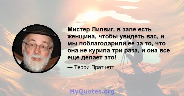 Мистер Липвиг, в зале есть женщина, чтобы увидеть вас, и мы поблагодарили ее за то, что она не курила три раза, и она все еще делает это!