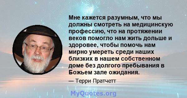 Мне кажется разумным, что мы должны смотреть на медицинскую профессию, что на протяжении веков помогло нам жить дольше и здоровее, чтобы помочь нам мирно умереть среди наших близких в нашем собственном доме без долгого