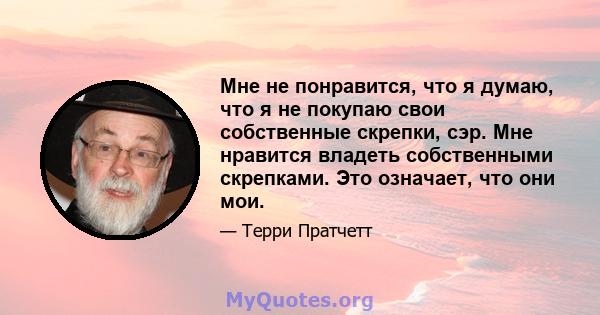 Мне не понравится, что я думаю, что я не покупаю свои собственные скрепки, сэр. Мне нравится владеть собственными скрепками. Это означает, что они мои.