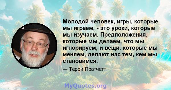 Молодой человек, игры, которые мы играем, - это уроки, которые мы изучаем. Предположения, которые мы делаем, что мы игнорируем, и вещи, которые мы меняем, делают нас тем, кем мы становимся.