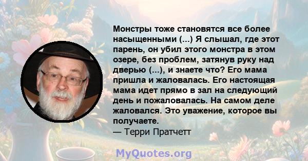 Монстры тоже становятся все более насыщенными (...) Я слышал, где этот парень, он убил этого монстра в этом озере, без проблем, затянув руку над дверью (...), и знаете что? Его мама пришла и жаловалась. Его настоящая