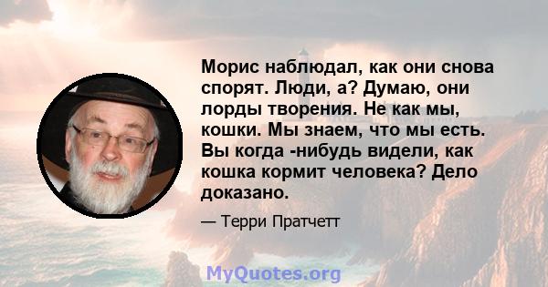 Морис наблюдал, как они снова спорят. Люди, а? Думаю, они лорды творения. Не как мы, кошки. Мы знаем, что мы есть. Вы когда -нибудь видели, как кошка кормит человека? Дело доказано.