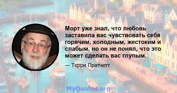 Морт уже знал, что любовь заставила вас чувствовать себя горячим, холодным, жестоким и слабым, но он не понял, что это может сделать вас глупым.