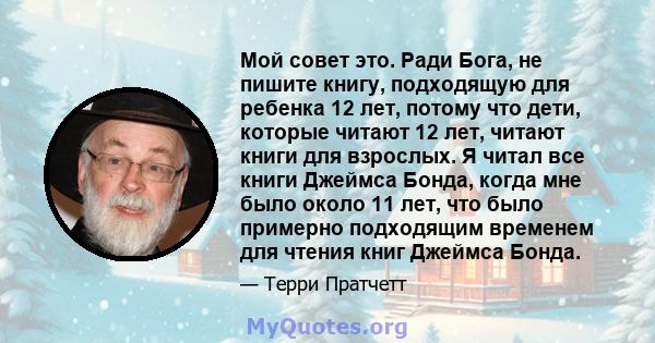 Мой совет это. Ради Бога, не пишите книгу, подходящую для ребенка 12 лет, потому что дети, которые читают 12 лет, читают книги для взрослых. Я читал все книги Джеймса Бонда, когда мне было около 11 лет, что было