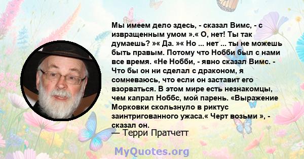 Мы имеем дело здесь, - сказал Вимс, - с извращенным умом ».« О, нет! Ты так думаешь? »« Да. »« Но ... нет ... ты не можешь быть правым. Потому что Нобби был с нами все время. «Не Нобби, - явно сказал Вимс. - Что бы он