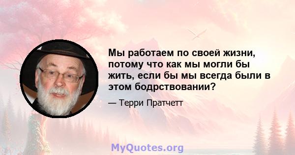 Мы работаем по своей жизни, потому что как мы могли бы жить, если бы мы всегда были в этом бодрствовании?