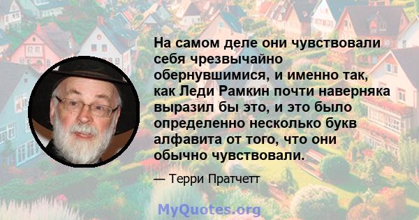 На самом деле они чувствовали себя чрезвычайно обернувшимися, и именно так, как Леди Рамкин почти наверняка выразил бы это, и это было определенно несколько букв алфавита от того, что они обычно чувствовали.