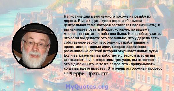 Написание для меня немного похоже на резьбу из дерева. Вы находите кусок дерева (большая центральная тема, которая заставляет вас начинать), и вы начинаете резать форму, которую, по вашему мнению, вы хотите, чтобы она