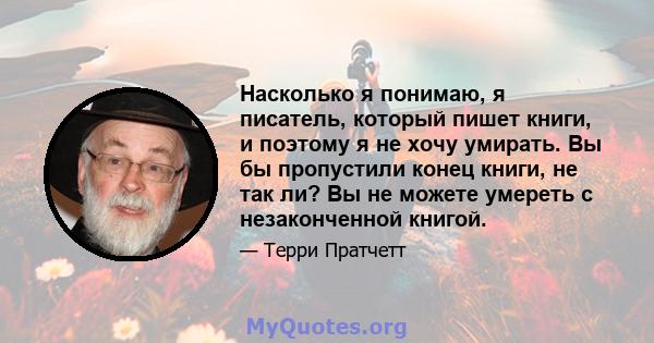 Насколько я понимаю, я писатель, который пишет книги, и поэтому я не хочу умирать. Вы бы пропустили конец книги, не так ли? Вы не можете умереть с незаконченной книгой.